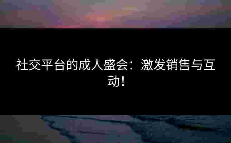 社交平台的成人盛会：激发销售与互动！