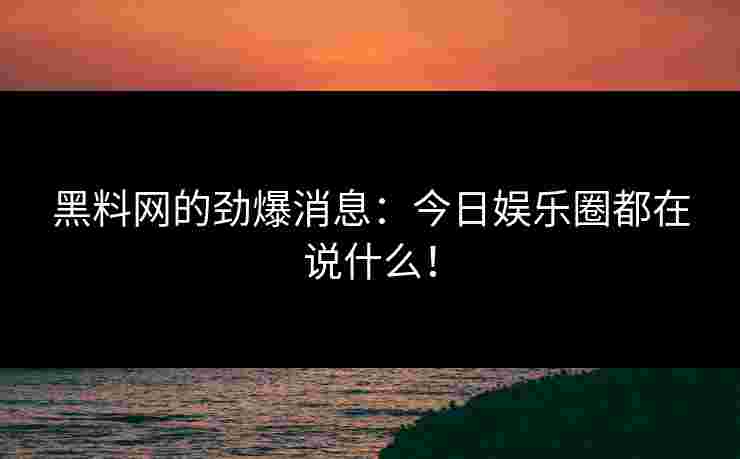 黑料网的劲爆消息：今日娱乐圈都在说什么！