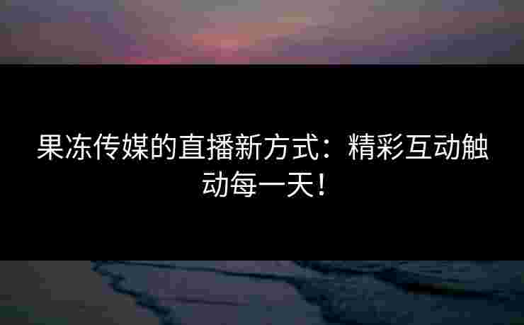 果冻传媒的直播新方式：精彩互动触动每一天！