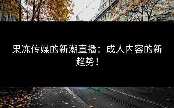 果冻传媒的新潮直播：成人内容的新趋势！