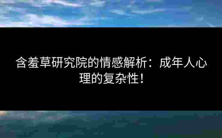 含羞草研究院的情感解析：成年人心理的复杂性！