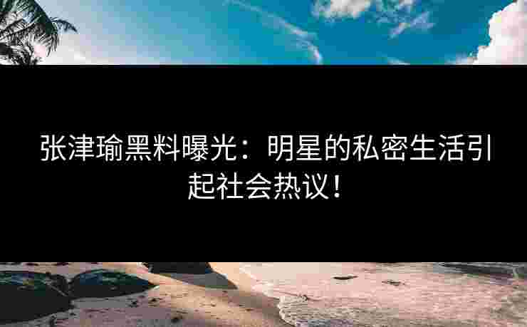 张津瑜黑料曝光：明星的私密生活引起社会热议！