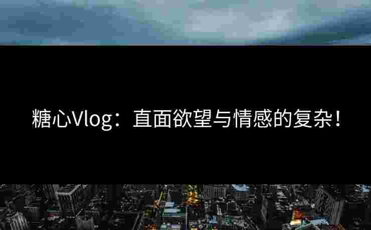糖心Vlog：直面欲望与情感的复杂！