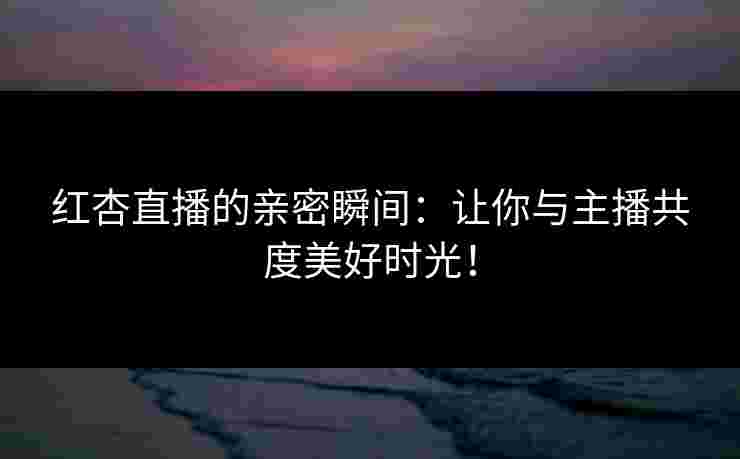 红杏直播的亲密瞬间：让你与主播共度美好时光！