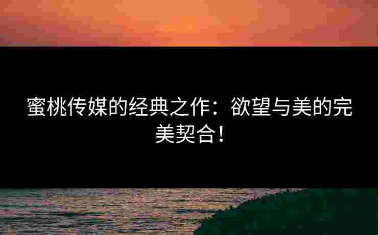 蜜桃传媒的经典之作：欲望与美的完美契合！