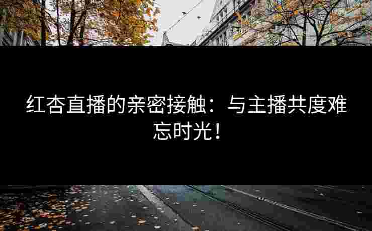 红杏直播的亲密接触：与主播共度难忘时光！