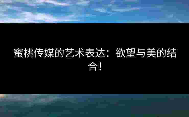蜜桃传媒的艺术表达：欲望与美的结合！